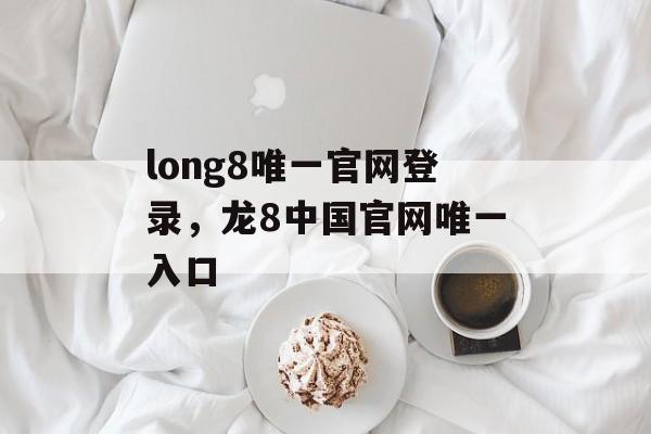 long8唯一官网登录，龙8中国官网唯一入口