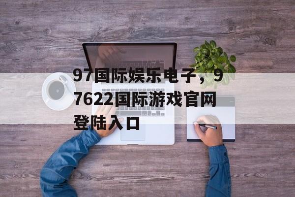 97国际娱乐电子，97622国际游戏官网登陆入口