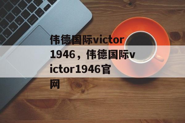 伟德国际victor1946，伟德国际victor1946官网