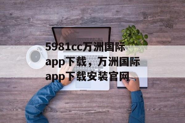 5981cc万洲国际app下载，万洲国际app下载安装官网