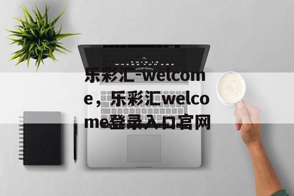 乐彩汇-welcome，乐彩汇welcome登录入口官网