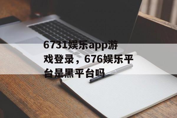 6731娱乐app游戏登录，676娱乐平台是黑平台吗