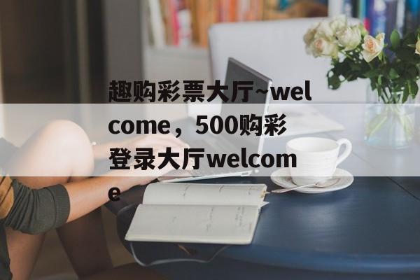 趣购彩票大厅～welcome，500购彩登录大厅welcome