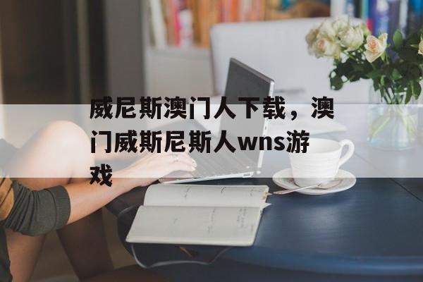 威尼斯澳门人下载，澳门威斯尼斯人wns游戏