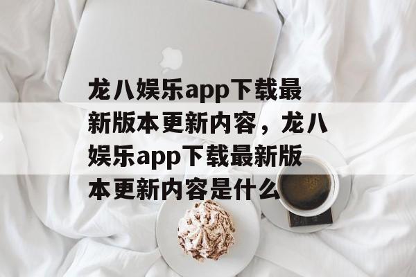 龙八娱乐app下载最新版本更新内容，龙八娱乐app下载最新版本更新内容是什么